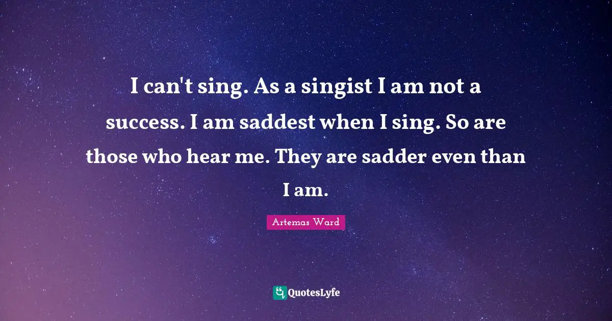 I can't sing. As a singist I am not a success. I am saddest when I sing. So are those who hear me. They are sadder even than I am.