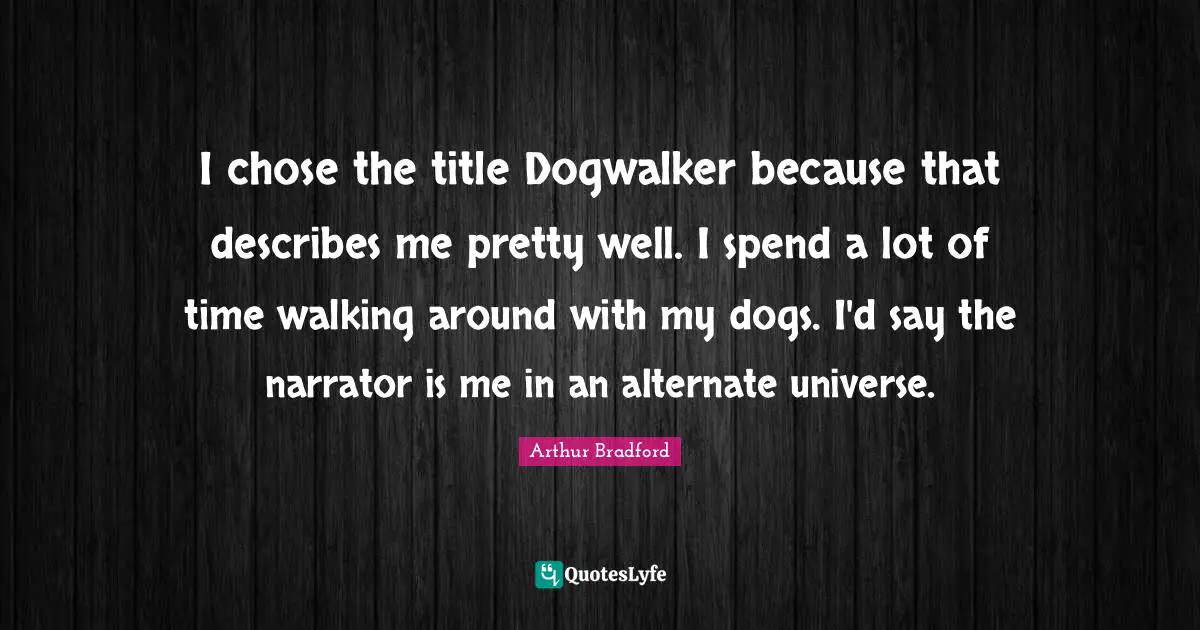 I chose the title Dogwalker because that describes me pretty well. I spend a lot of time walking around with my dogs. I'd say the narrator is me in an alternate universe.