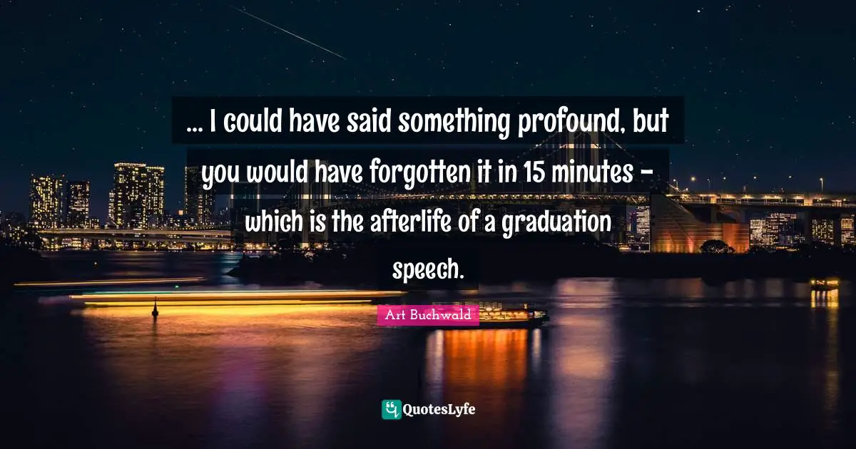 ... I could have said something profound, but you would have forgotten it in 15 minutes - which is the afterlife of a graduation speech.