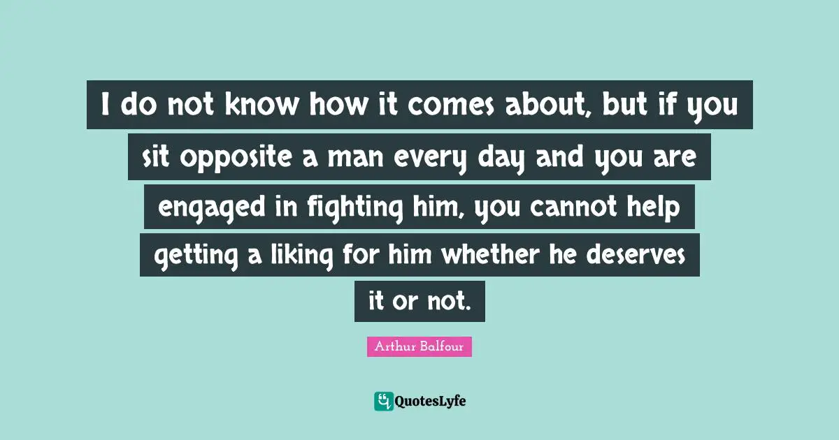 I do not know how it comes about, but if you sit opposite a man every day and you are engaged in fighting him, you cannot help getting a liking for him whether he deserves it or not.