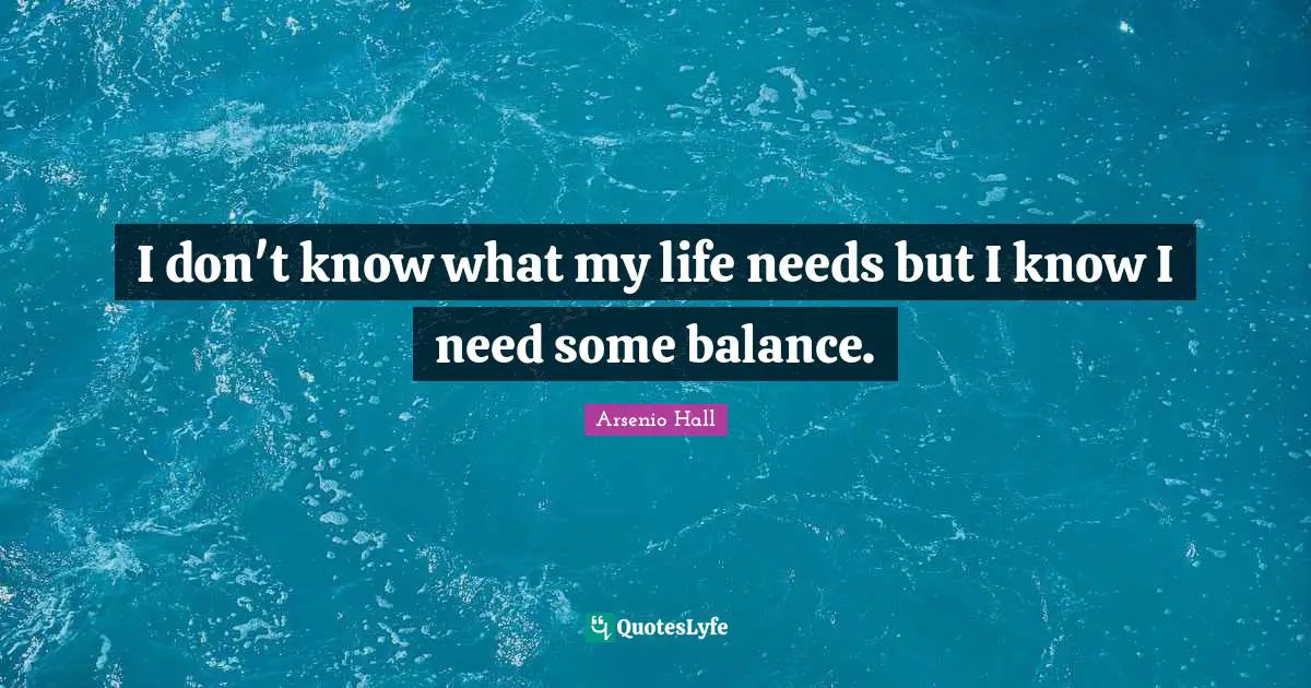 I don't know what my life needs but I know I need some balance.