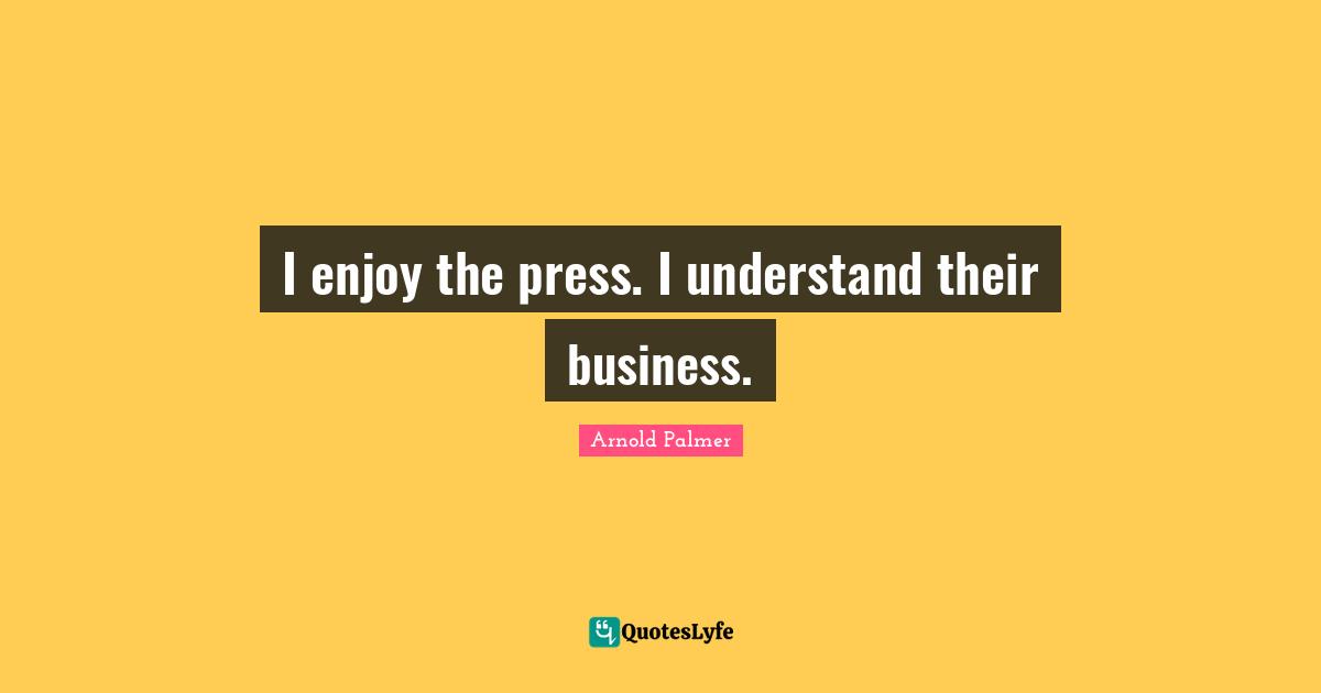 I enjoy the press. I understand their business.