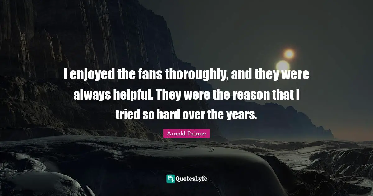 I enjoyed the fans thoroughly, and they were always helpful. They were the reason that I tried so hard over the years.