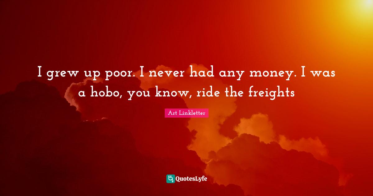 I grew up poor. I never had any money. I was a hobo, you know, ride the freights