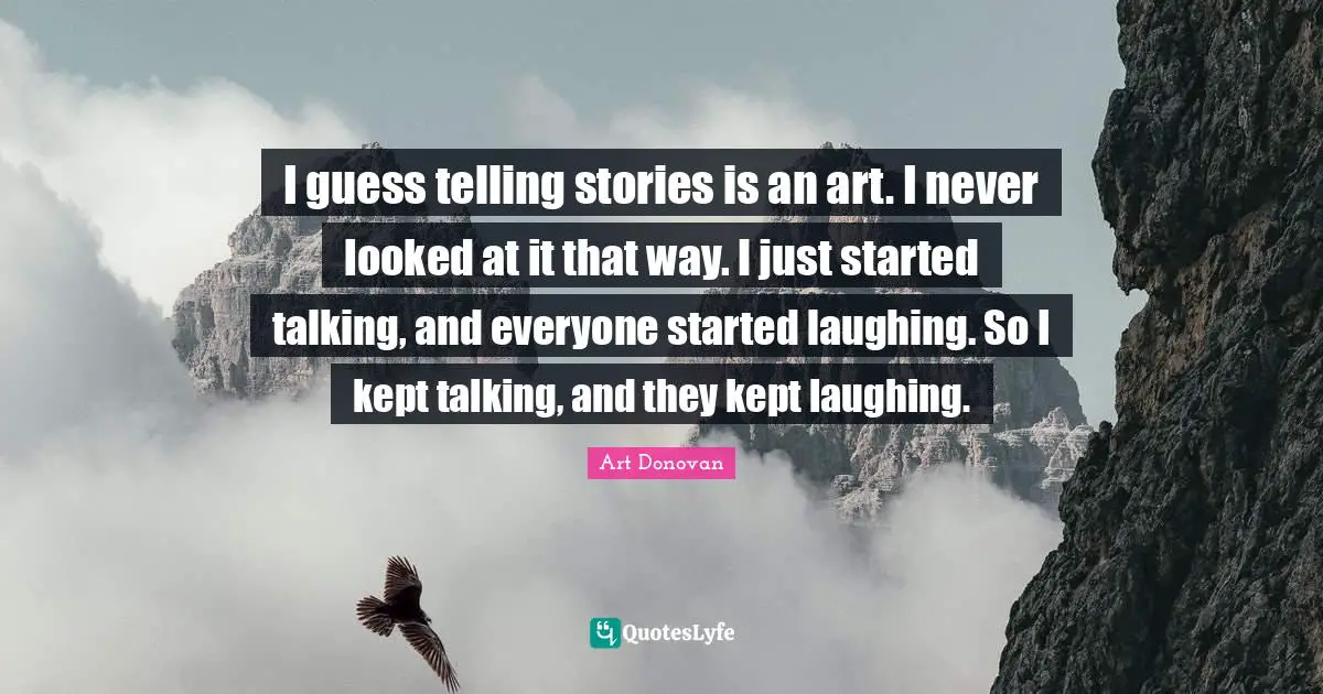 I guess telling stories is an art. I never looked at it that way. I just started talking, and everyone started laughing. So I kept talking, and they kept laughing.