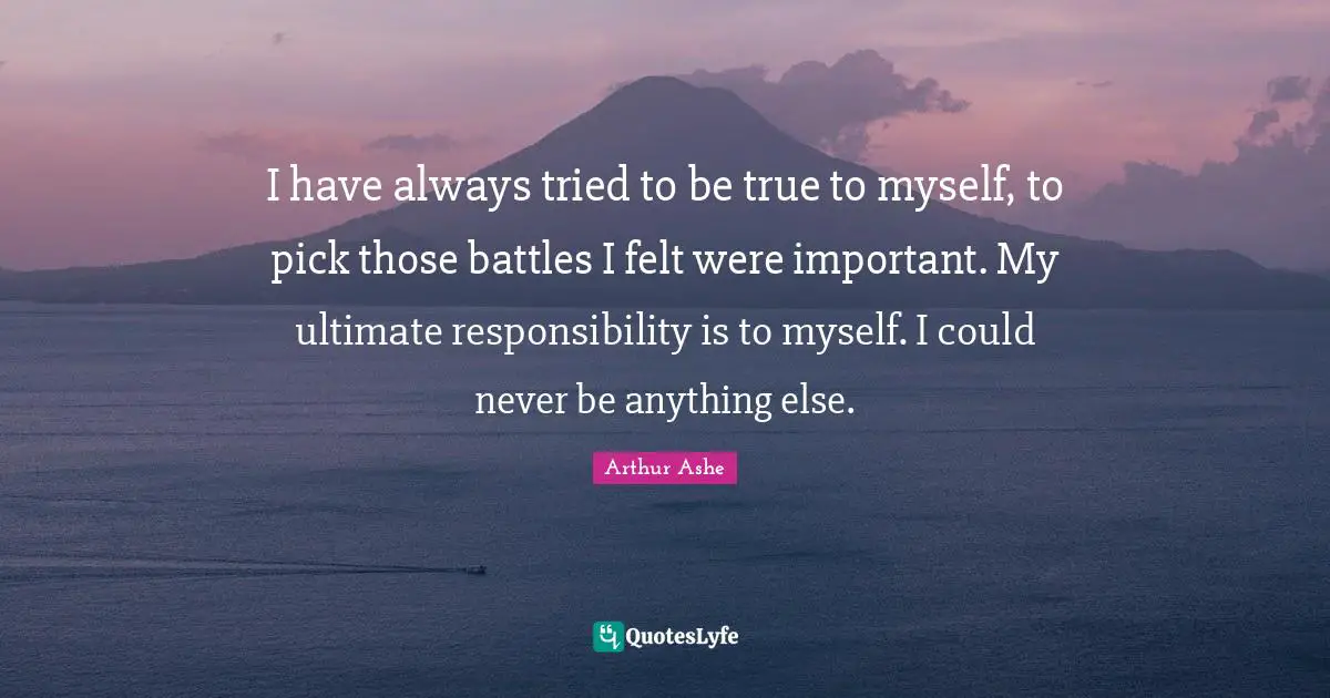 Arthur Ashe Quotes: "I have always tried to be true to myself, to pick those battles I felt were important. My ultimate responsibility is to myself. I could never be anything else."
