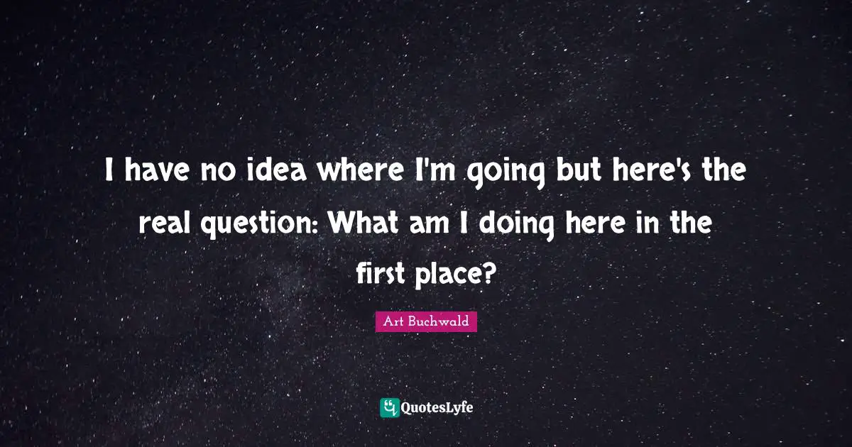 I have no idea where I'm going but here's the real question: What am I doing here in the first place?