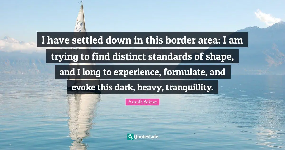 I have settled down in this border area; I am trying to find distinct standards of shape, and I long to experience, formulate, and evoke this dark, heavy, tranquillity.