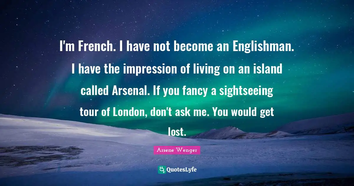 I'm French. I have not become an Englishman. I have the impression of living on an island called Arsenal. If you fancy a sightseeing tour of London, don't ask me. You would get lost.