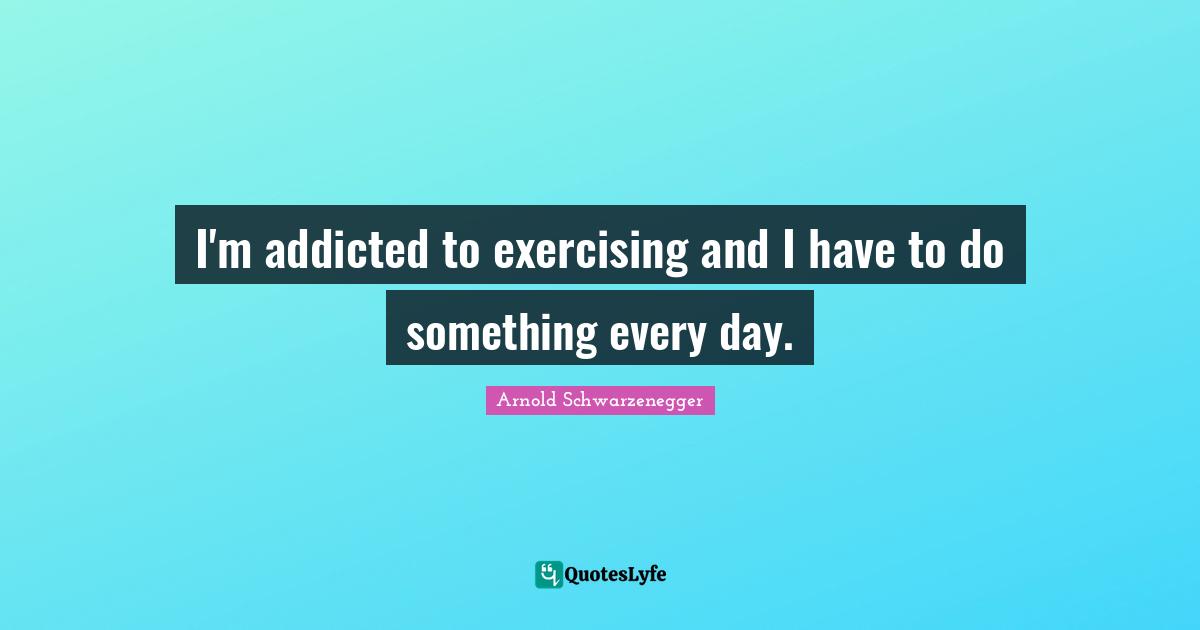 I'm addicted to exercising and I have to do something every day.