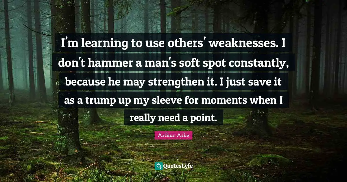 Arthur Ashe Quotes: "I'm learning to use others' weaknesses. I don't hammer a man's soft spot constantly, because he may strengthen it. I just save it as a trump up my sleeve for moments when I really need a point."
