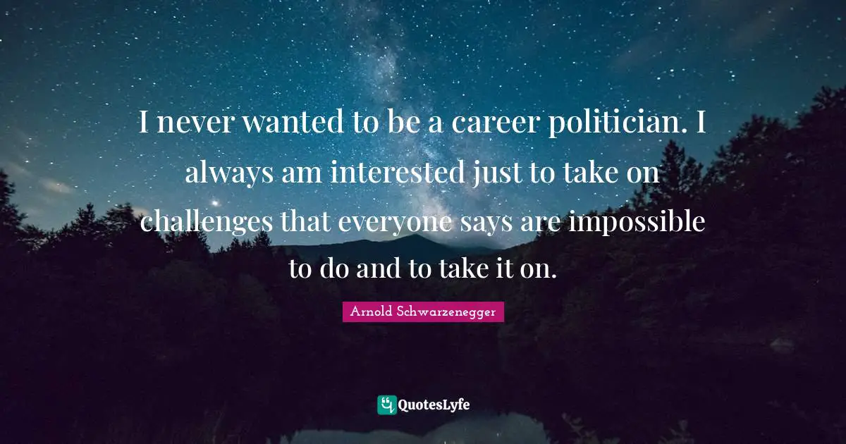 I never wanted to be a career politician. I always am interested just to take on challenges that everyone says are impossible to do and to take it on.