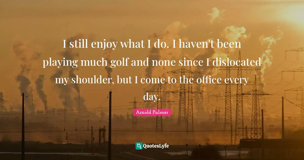 I still enjoy what I do. I haven't been playing much golf and none since I dislocated my shoulder, but I come to the office every day.