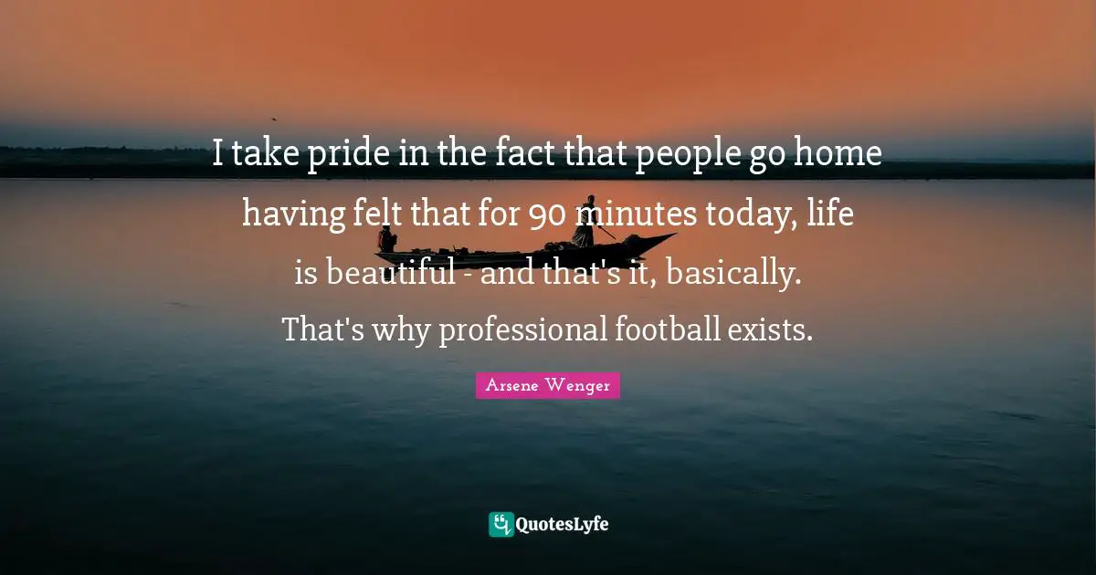 I take pride in the fact that people go home having felt that for 90 minutes today, life is beautiful - and that's it, basically. That's why professional football exists.