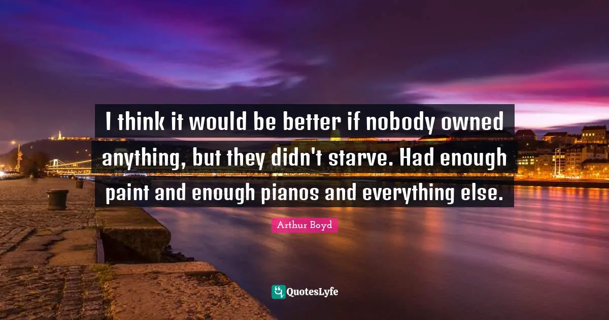 I think it would be better if nobody owned anything, but they didn't starve. Had enough paint and enough pianos and everything else.