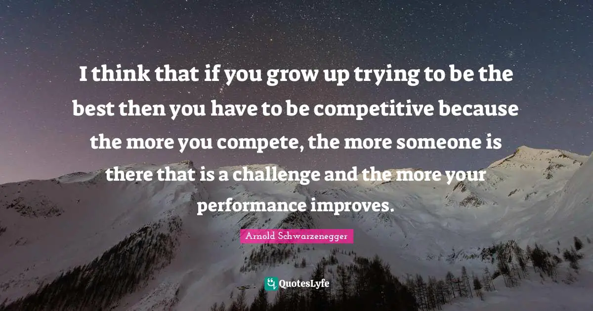 I think that if you grow up trying to be the best then you have to be competitive because the more you compete, the more someone is there that is a challenge and the more your performance improves.
