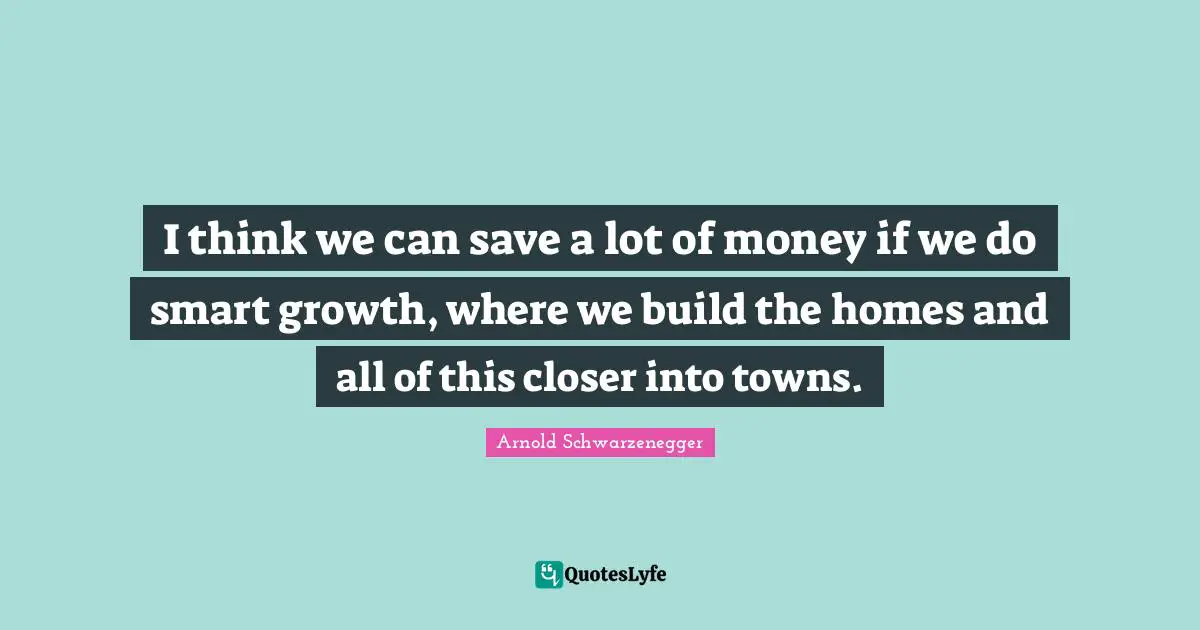 I think we can save a lot of money if we do smart growth, where we build the homes and all of this closer into towns.
