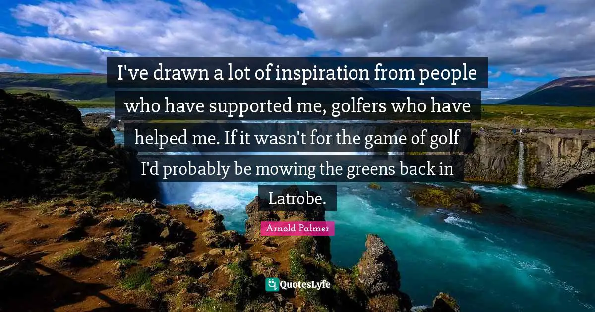 I've drawn a lot of inspiration from people who have supported me, golfers who have helped me. If it wasn't for the game of golf I'd probably be mowing the greens back in Latrobe.