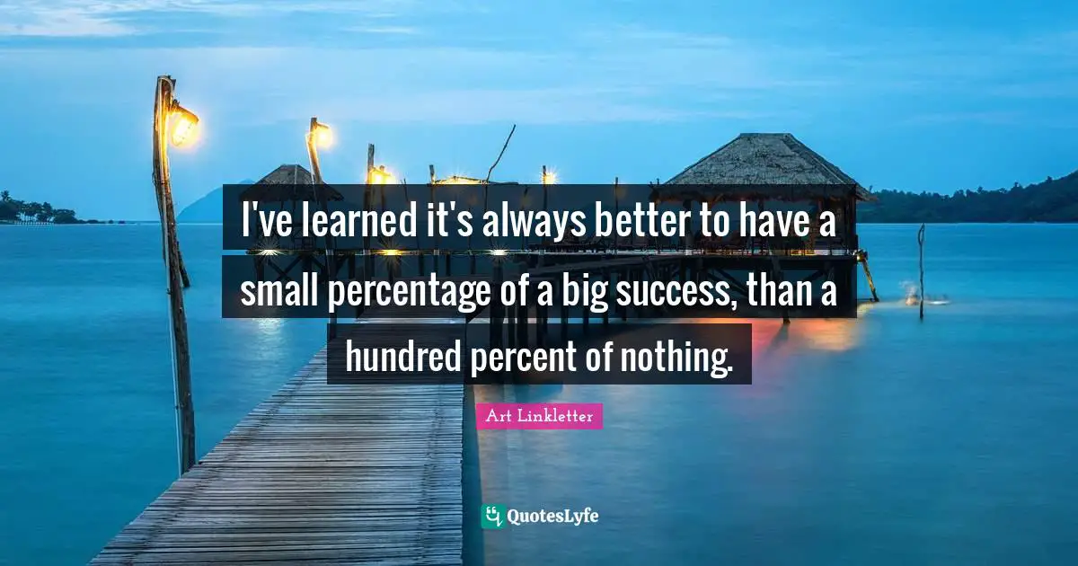 I've learned it's always better to have a small percentage of a big success, than a hundred percent of nothing.