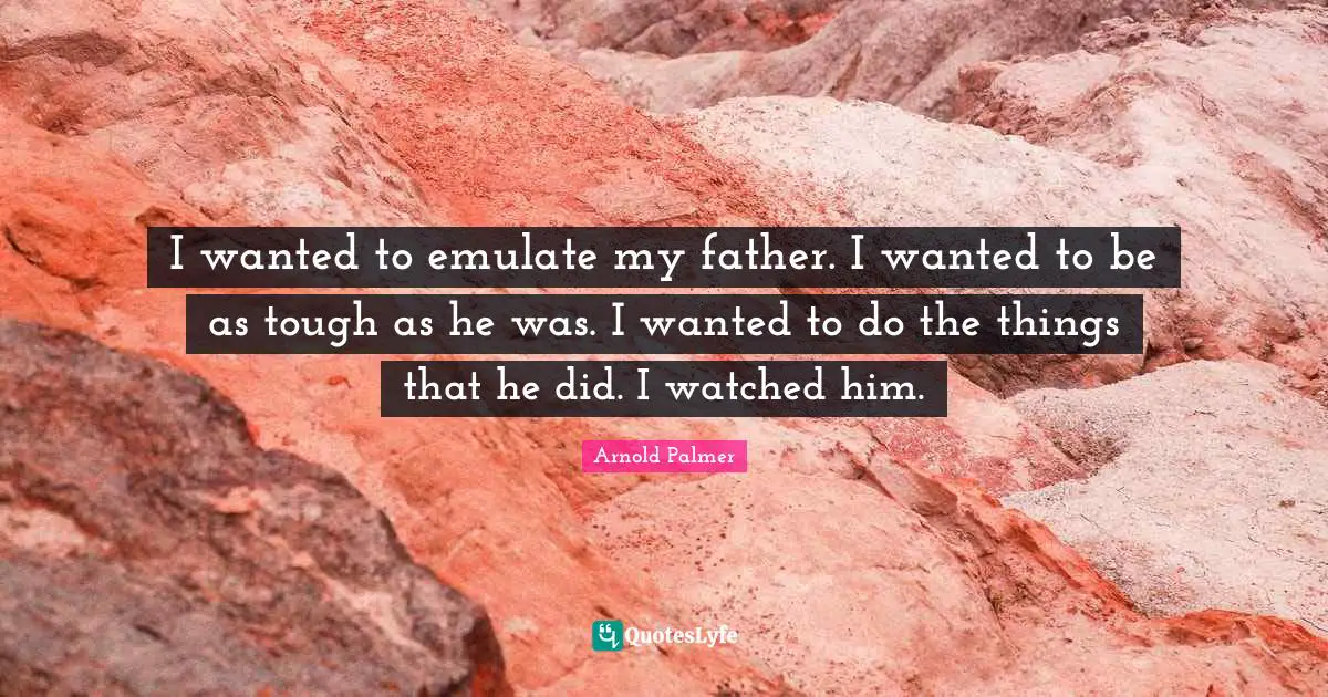 I wanted to emulate my father. I wanted to be as tough as he was. I wanted to do the things that he did. I watched him.