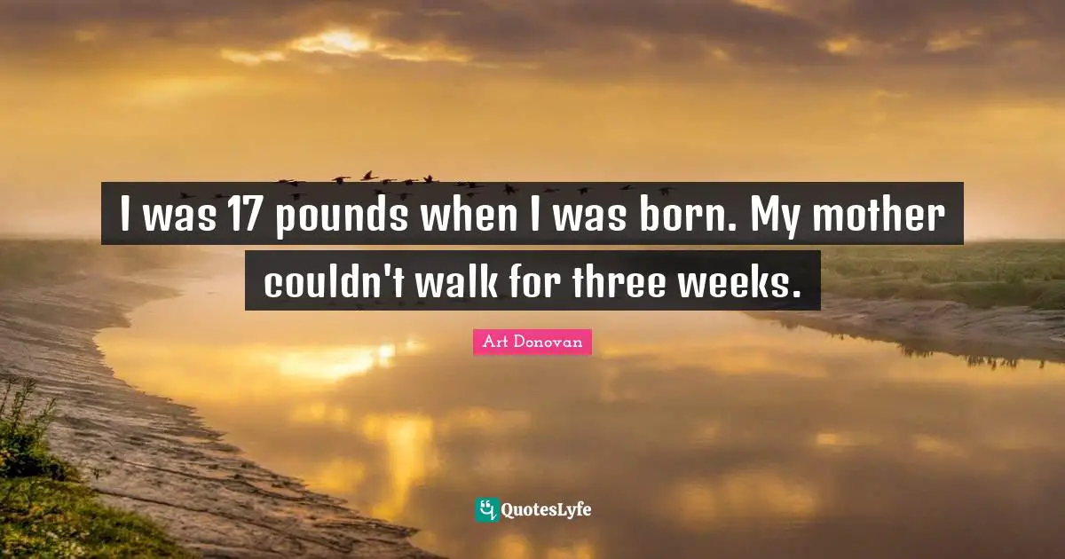 I was 17 pounds when I was born. My mother couldn't walk for three weeks.