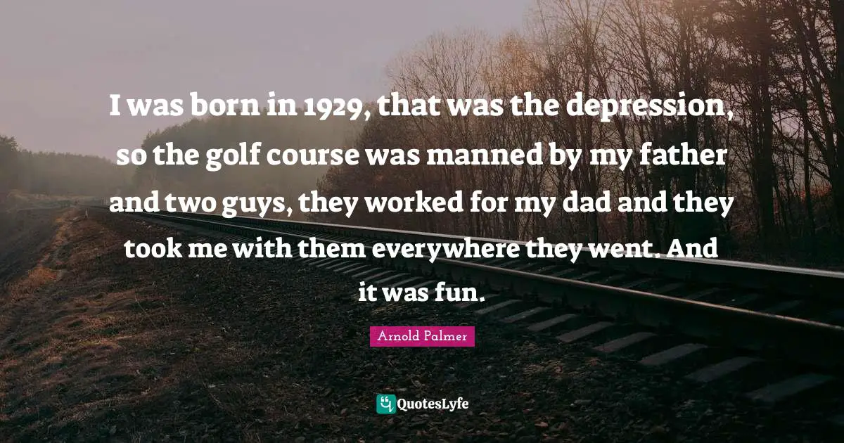 I was born in 1929, that was the depression, so the golf course was manned by my father and two guys, they worked for my dad and they took me with them everywhere they went. And it was fun.