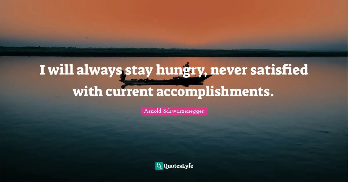 I will always stay hungry, never satisfied with current accomplishments.