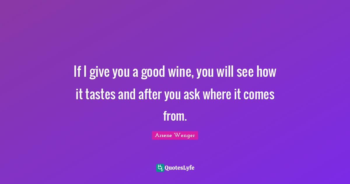 If I give you a good wine, you will see how it tastes and after you ask where it comes from.