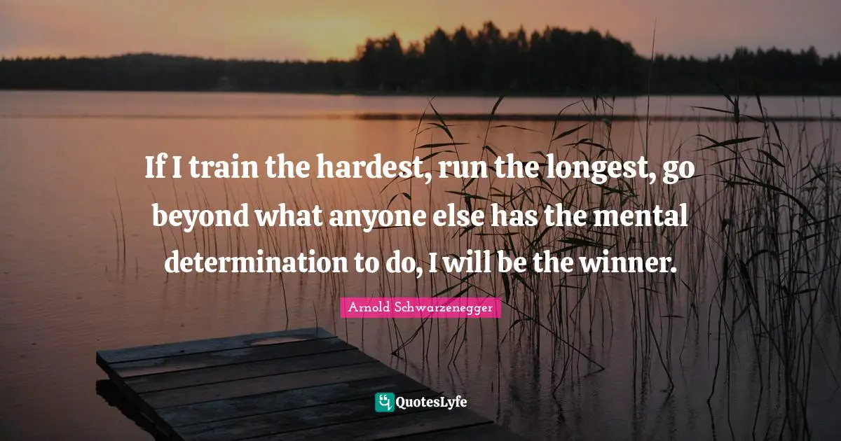 If I train the hardest, run the longest, go beyond what anyone else has the mental determination to do, I will be the winner.