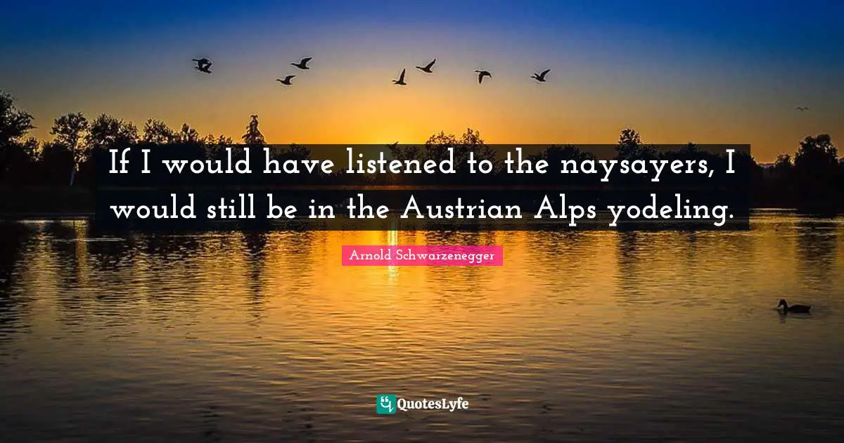 If I would have listened to the naysayers, I would still be in the Austrian Alps yodeling.