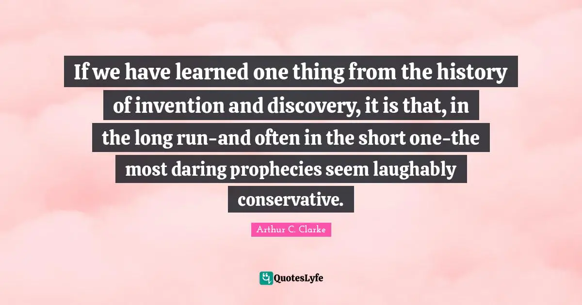 If we have learned one thing from the history of invention and discovery, it is that, in the long run-and often in the short one-the most daring prophecies seem laughably conservative.