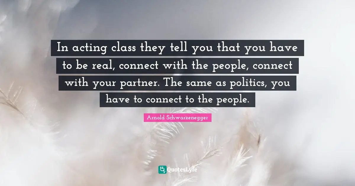 In acting class they tell you that you have to be real, connect with the people, connect with your partner. The same as politics, you have to connect to the people.