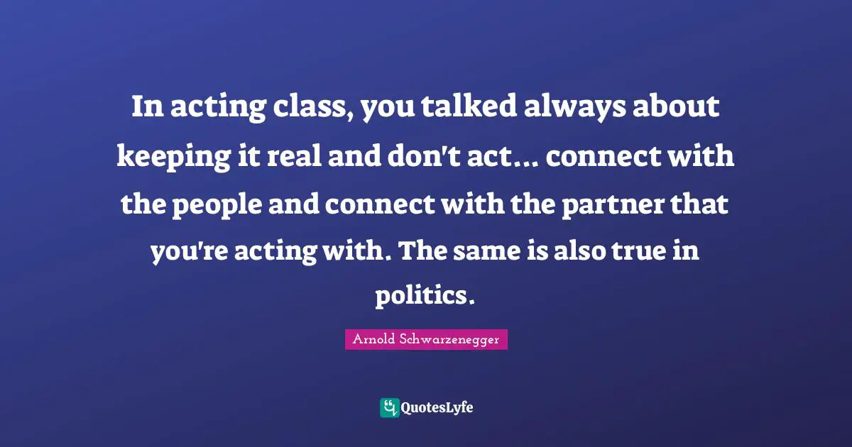 In acting class, you talked always about keeping it real and don't act... connect with the people and connect with the partner that you're acting with. The same is also true in politics.