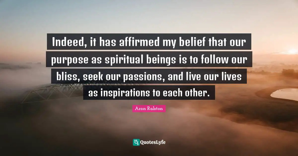 Indeed, it has affirmed my belief that our purpose as spiritual beings is to follow our bliss, seek our passions, and live our lives as inspirations to each other.