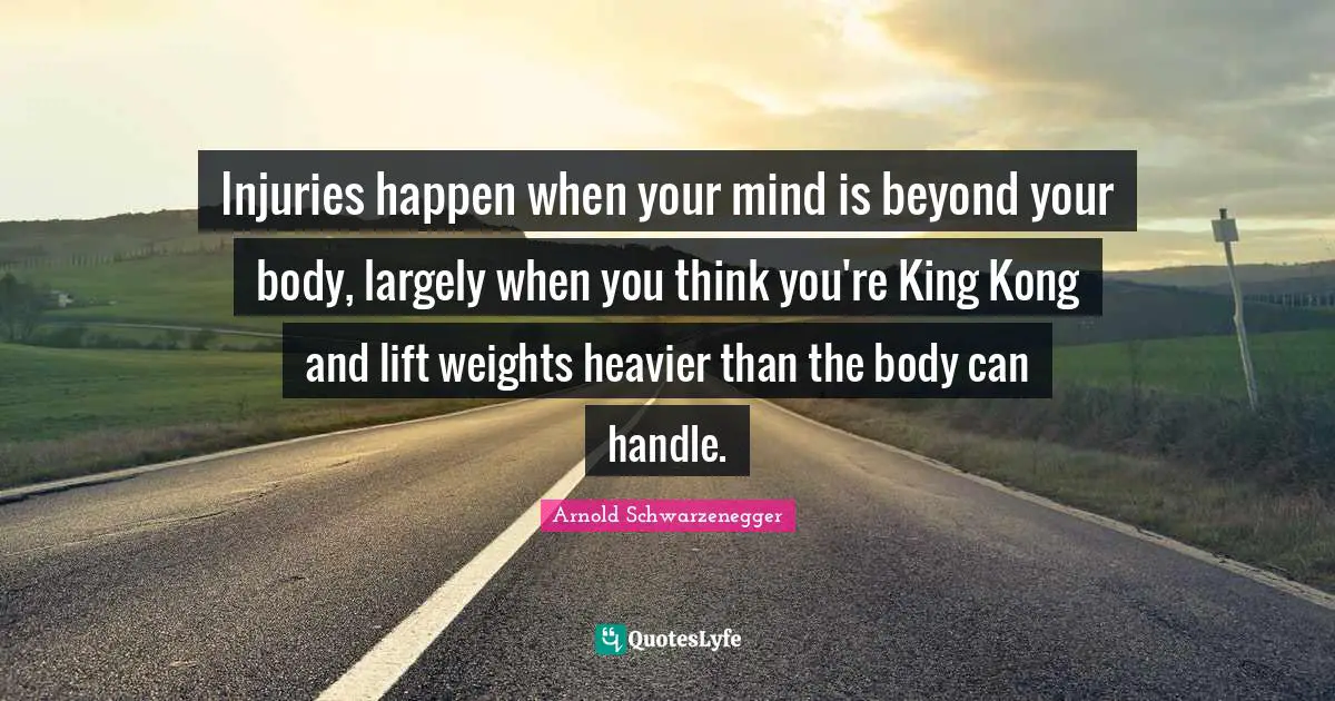 Injuries happen when your mind is beyond your body, largely when you think you're King Kong and lift weights heavier than the body can handle.