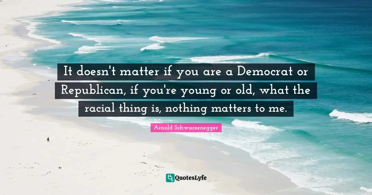 It doesn't matter if you are a Democrat or Republican, if you're young or old, what the racial thing is, nothing matters to me.