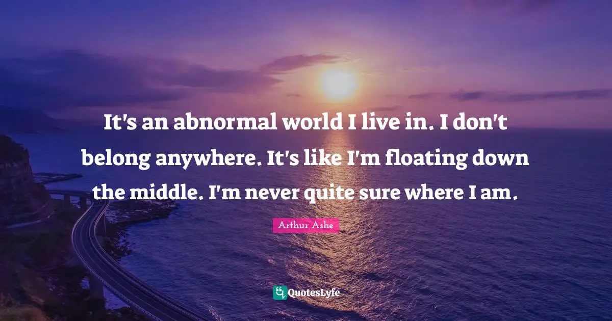 Arthur Ashe Quotes: "It's an abnormal world I live in. I don't belong anywhere. It's like I'm floating down the middle. I'm never quite sure where I am."