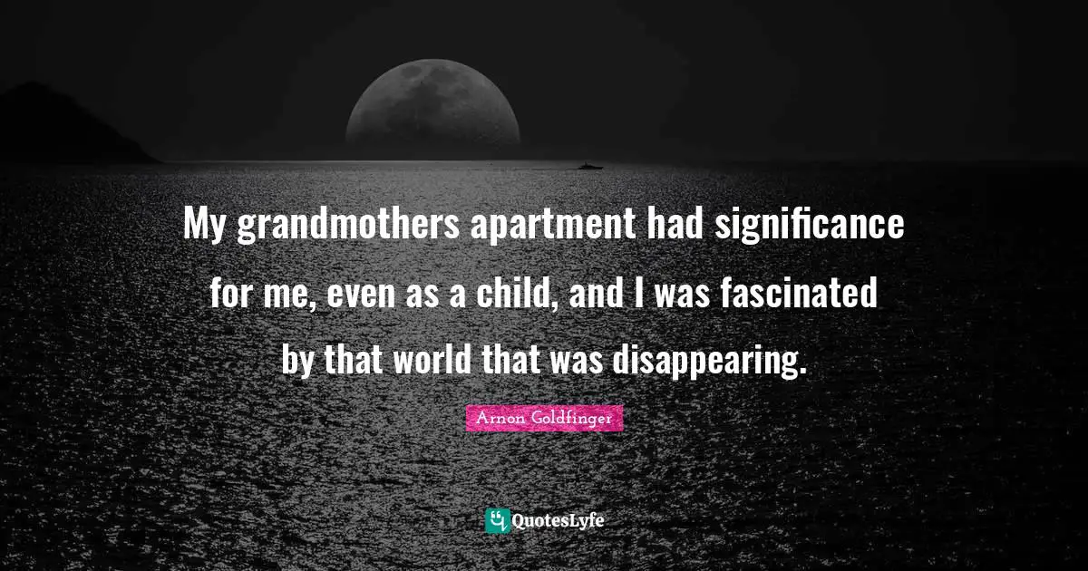 My grandmothers apartment had significance for me, even as a child, and I was fascinated by that world that was disappearing.