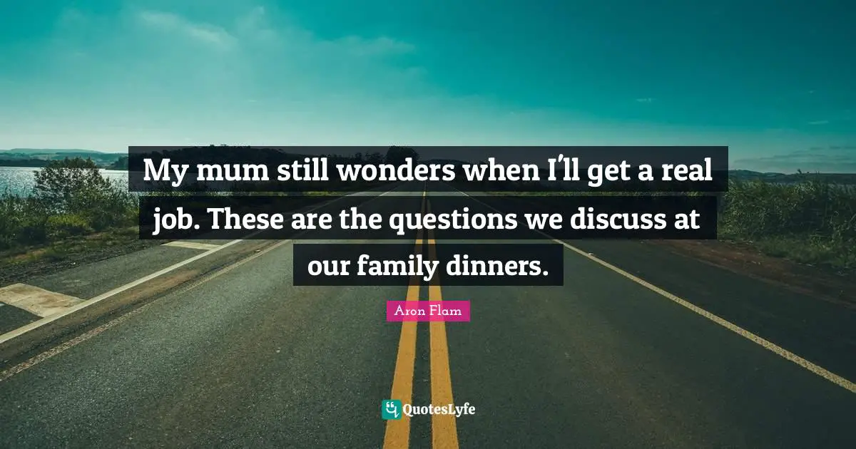 My mum still wonders when I'll get a real job. These are the questions we discuss at our family dinners.