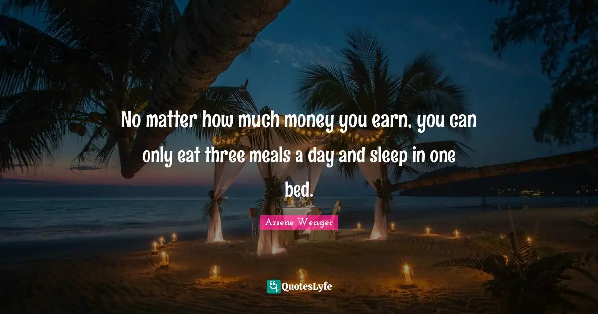 No matter how much money you earn, you can only eat three meals a day and sleep in one bed.
