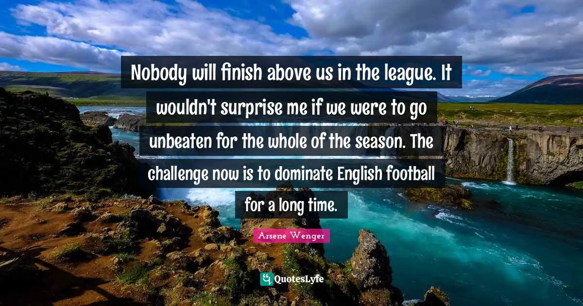 Nobody will finish above us in the league. It wouldn't surprise me if we were to go unbeaten for the whole of the season. The challenge now is to dominate English football for a long time.