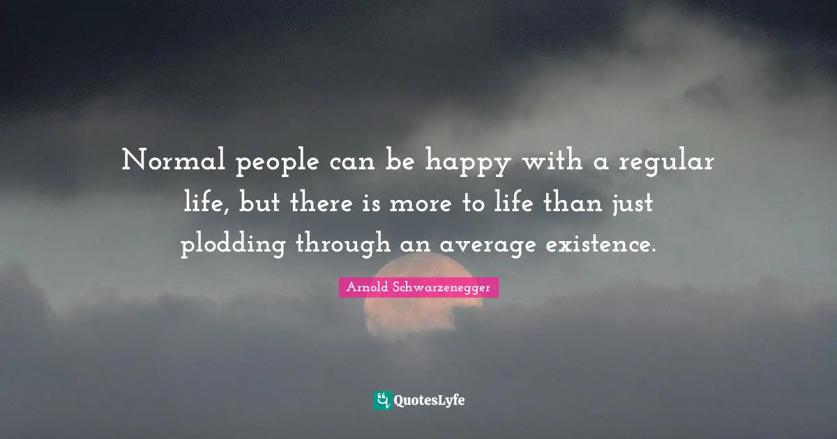 Normal people can be happy with a regular life, but there is more to life than just plodding through an average existence.