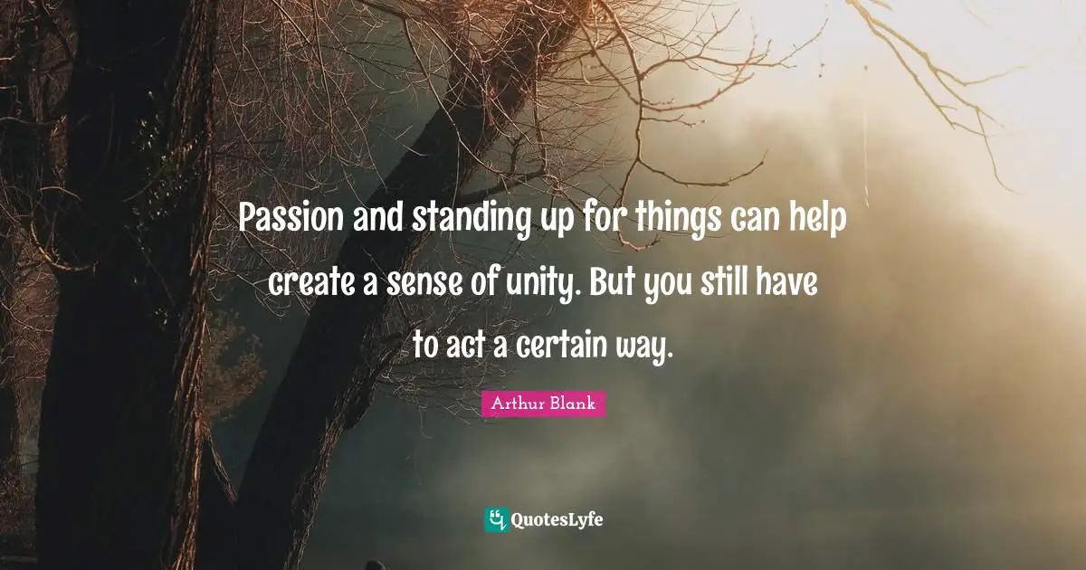 Passion and standing up for things can help create a sense of unity. But you still have to act a certain way.