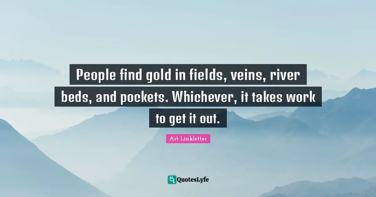 People find gold in fields, veins, river beds, and pockets. Whichever, it takes work to get it out.