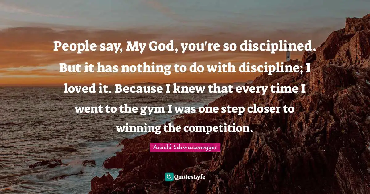 People say, My God, you're so disciplined. But it has nothing to do with discipline; I loved it. Because I knew that every time I went to the gym I was one step closer to winning the competition.