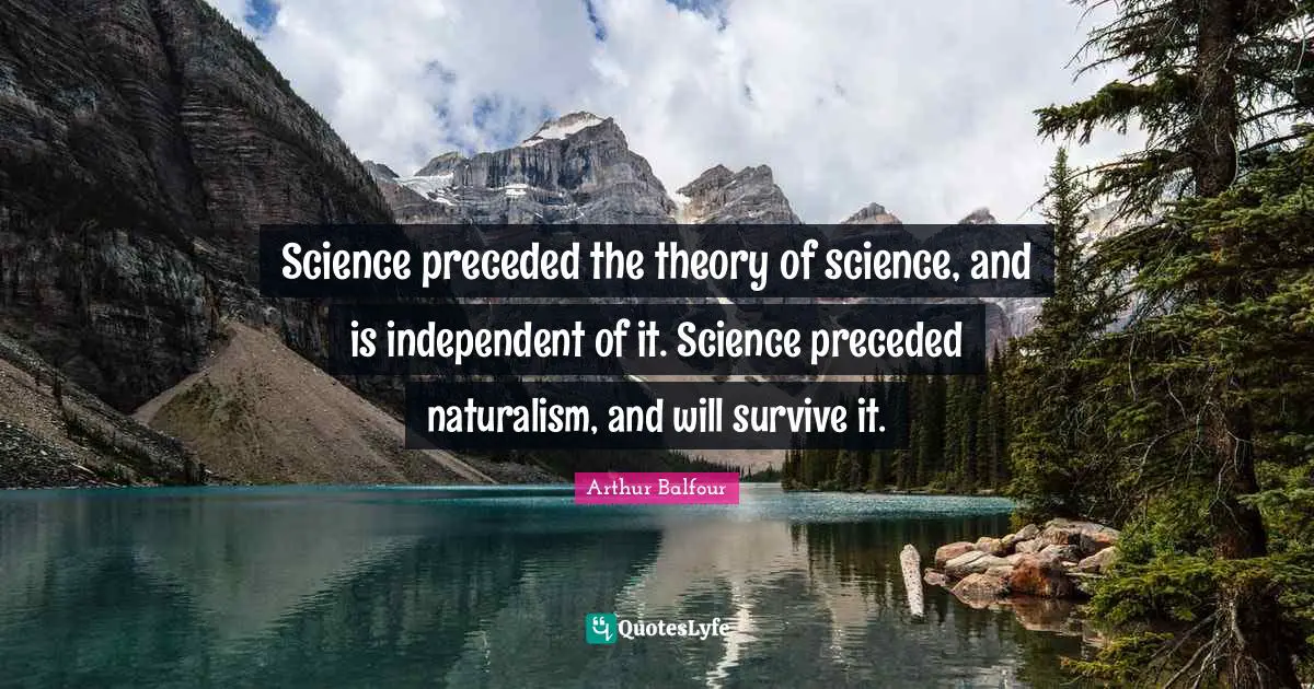 Science preceded the theory of science, and is independent of it. Science preceded naturalism, and will survive it.