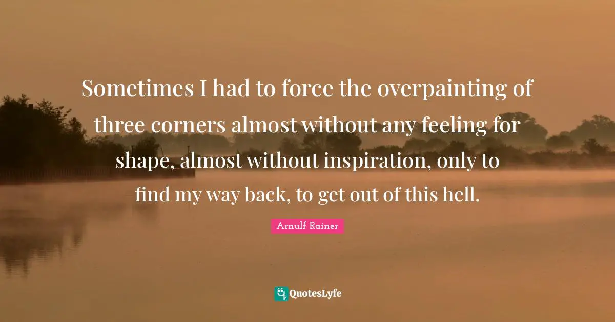 Sometimes I had to force the overpainting of three corners almost without any feeling for shape, almost without inspiration, only to find my way back, to get out of this hell.