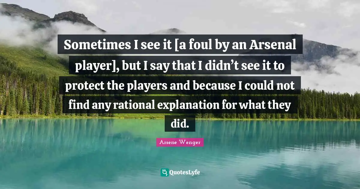 Sometimes I see it [a foul by an Arsenal player], but I say that I didn’t see it to protect the players and because I could not find any rational explanation for what they did.