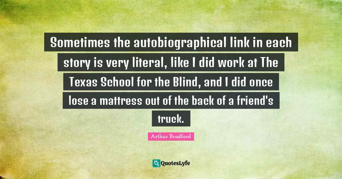 Sometimes the autobiographical link in each story is very literal, like I did work at The Texas School for the Blind, and I did once lose a mattress out of the back of a friend's truck.