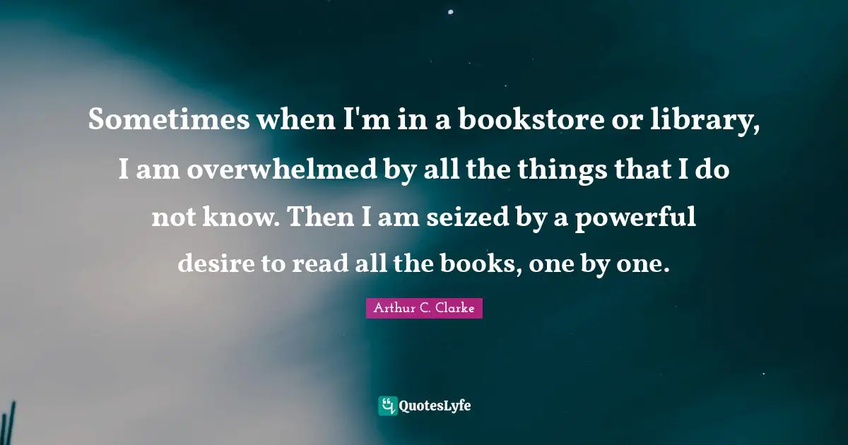 Sometimes when I'm in a bookstore or library, I am overwhelmed by all the things that I do not know. Then I am seized by a powerful desire to read all the books, one by one.